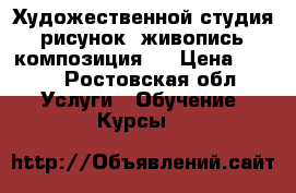 Художественной студия :рисунок, живопись, композиция.  › Цена ­ 200 - Ростовская обл. Услуги » Обучение. Курсы   